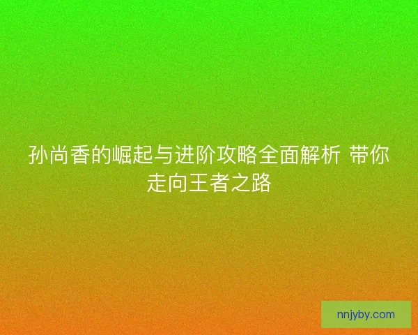 孙尚香的崛起与进阶攻略全面解析 带你走向王者之路