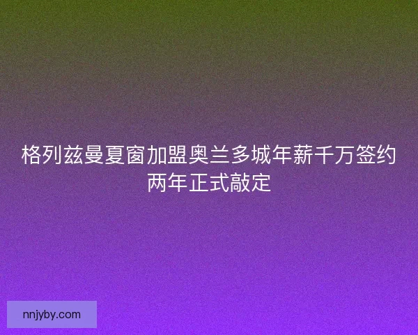 格列兹曼夏窗加盟奥兰多城年薪千万签约两年正式敲定