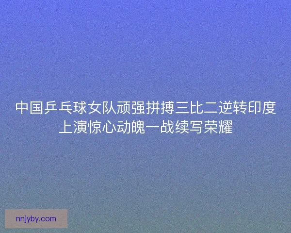 中国乒乓球女队顽强拼搏三比二逆转印度上演惊心动魄一战续写荣耀