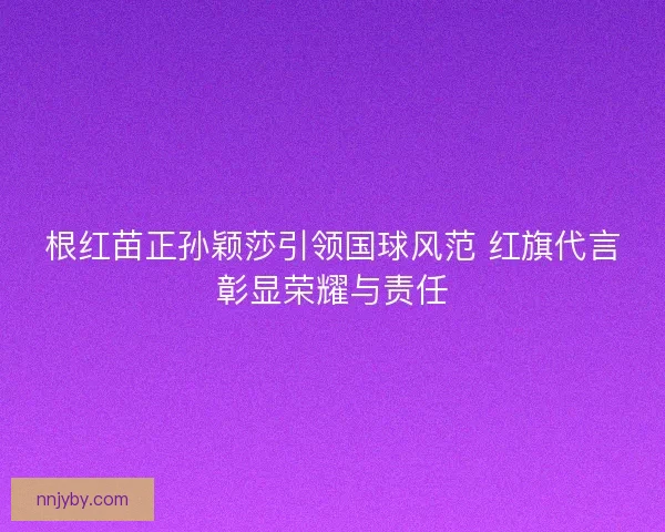 根红苗正孙颖莎引领国球风范 红旗代言彰显荣耀与责任