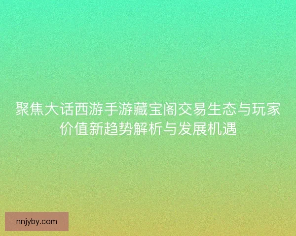 聚焦大话西游手游藏宝阁交易生态与玩家价值新趋势解析与发展机遇